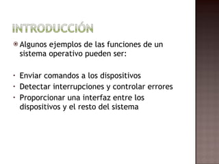 Algunos ejemplos de las funciones de un sistema operativo pueden ser: Enviar comandos a los dispositivos Detectar interrupciones y controlar errores Proporcionar una interfaz entre los dispositivos y el resto del sistema 