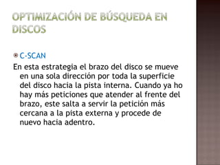 C-SCAN En esta estrategia el brazo del disco se mueve en una sola dirección por toda la superficie del disco hacia la pista interna. Cuando ya ho hay más peticiones que atender al frente del brazo, este salta a servir la petición más cercana a la pista externa y procede de nuevo hacia adentro.  