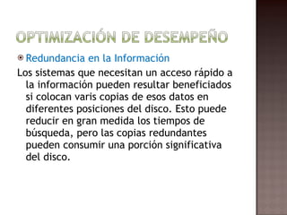 Redundancia en la Información Los sistemas que necesitan un acceso rápido a la información pueden resultar beneficiados si colocan varis copias de esos datos en diferentes posiciones del disco. Esto puede reducir en gran medida los tiempos de búsqueda, pero las copias redundantes pueden consumir una porción significativa del disco.  