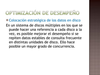 Colocación estratégica de los datos en disco  En un sistema de discos múltiples en los que se puede hacer una referencia a cada disco a la vez, es posible mejorar el desempeño si se repiten datos estables de consulta frecuente en distintas unidades de disco. Ello hace posible un mayor grado de concurrencia.  