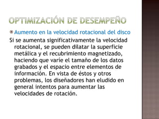 Aumento en la velocidad rotacional del disco  Si se aumenta significativamente la velocidad rotacional, se pueden dilatar la superficie metálica y el recubrimiento magnetizado, haciendo que varíe el tamaño de los datos grabados y el espacio entre elementos de información. En vista de éstos y otros problemas, los diseñadores han eludido en general intentos para aumentar las velocidades de rotación.  