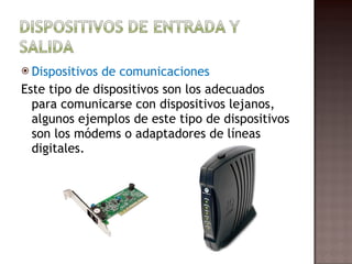Dispositivos de comunicaciones Este tipo de dispositivos son los adecuados para comunicarse con dispositivos lejanos, algunos ejemplos de este tipo de dispositivos son los módems o adaptadores de líneas digitales. 