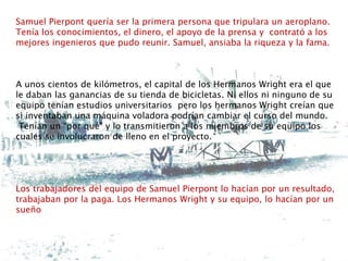 Samuel Pierpont quería ser la primera persona que tripulara un aeroplano.
Tenía los conocimientos, el dinero, el apoyo de la prensa y contrató a los
mejores ingenieros que pudo reunir. Samuel, ansiaba la riqueza y la fama.
A unos cientos de kilómetros, el capital de los Hermanos Wright era el que
le daban las ganancias de su tienda de bicicletas. Ni ellos ni ninguno de su
equipo tenían estudios universitarios pero los hermanos Wright creían que
si inventaban una máquina voladora podrían cambiar el curso del mundo.
Tenían un “por qué” y lo transmitieron a los miembros de su equipo los
cuales se involucraron de lleno en el proyecto.
Los trabajadores del equipo de Samuel Pierpont lo hacían por un resultado,
trabajaban por la paga. Los Hermanos Wright y su equipo, lo hacían por un
sueño
 