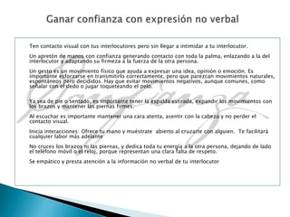 Ten contacto visual con tus interlocutores pero sin llegar a intimidar a tu interlocutor.
Un apretón de manos con confianza generando contacto con toda la palma, enlazando a la del
interlocutor y adaptando su firmeza a la fuerza de la otra persona.
Un gesto es un movimiento físico que ayuda a expresar una idea, opinión o emoción. Es
importante esforzarse en transmitirlo correctamente, pero que parezcan movimientos naturales,
espontáneos pero decididos. Hay que evitar movimientos negativos, aunque comunes, como
señalar con el dedo o jugar toqueteando el pelo.
Ya sea de pie o sentado, es importante tener la espalda estirada, expandir los movimientos con
los brazos y mantener las piernas firmes.
Al escuchar es importante mantener una cara atenta, asentir con la cabeza y no perder el
contacto visual.
Inicia interacciones: Ofrece tu mano y muéstrate abierto al cruzarte con alguien. Te facilitará
cualquier labor más adelante
No cruces los brazos ni las piernas, y dedica toda tu energía a la otra persona, dejando de lado
el teléfono móvil o el reloj, porque representan una clara falta de respeto.
Se empático y presta atención a la información no verbal de tu interlocutor
 