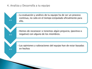 **
• La evaluación y análisis de tu equipo ha de ser un proceso
continuo, no solo en el tiempo estipulado oficialmente para
ello.
**
• Hemos de reconocer si tenemos algún prejuicio, (positivo o
negativo) con alguno de los miembros.
**
• Las opiniones y valoraciones del equipo han de estar basadas
en hechos
 