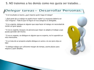 * Si el resultado es bueno, ¿qué importa quién haga el trabajo?
* ¿Qué parte de su trabajo no podría hacer nadie? La respuesta debería ser
"casi ninguna". Todo lo que no figure en esa categoría es delegable.
* Si es urgente, delegue en alguien que sepa hacer el trabajo sin necesidad de
recibir un gran apoyo.
* Si no es urgente, busque a la persona que mejor se adapte al trabajo y que
pueda aprender del mismo.
* Si no es urgente, no delegue en alguien que es experto, no le supondrá un
reto interesante.
* Si se trata de un proyecto amplio delegue en varios a la vez pero elija un
líder
* Si delega trabajo con suficiente margen de tiempo, acorte plazos para
mejorar y pulir detalles.
 