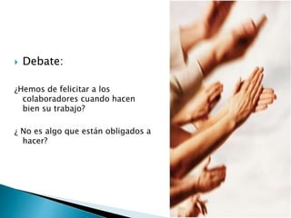  Debate:
¿Hemos de felicitar a los
colaboradores cuando hacen
bien su trabajo?
¿ No es algo que están obligados a
hacer?
 
