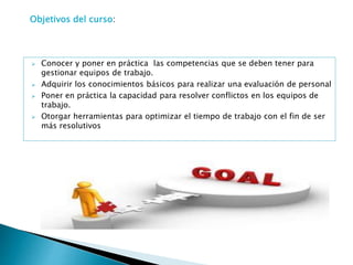  Conocer y poner en práctica las competencias que se deben tener para
gestionar equipos de trabajo.
 Adquirir los conocimientos básicos para realizar una evaluación de personal
 Poner en práctica la capacidad para resolver conflictos en los equipos de
trabajo.
 Otorgar herramientas para optimizar el tiempo de trabajo con el fin de ser
más resolutivos
Objetivos del curso:
 