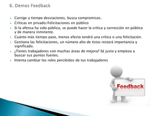  Corrige a tiempo desviaciones, busca compromisos.
 Críticas en privado/Felicitaciones en público
 Si la ofensa ha sido pública, se puede hacer la crítica y corrección en público
y de manera inminente.
 Cuánto más tiempo pase, menos efecto tendrá una crítica o una felicitación.
 Gestiona las felicitaciones, un número alto de éstas restará importancia y
significado.
 ¿Tienes trabajadores con muchas áreas de mejora? Sé justo y empieza a
buscar sus puntos fuertes.
 Intenta cambiar los roles percibidos de tus trabajadores
 