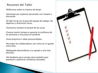 •Reflexiona sobre tu manera de dirigir.
•Interésate por aspectos personales con respeto y
discreción
•El líder ha de ser el guía del equipo de trabajo. Da
objetivos y directrices claras
•Comunica siempre el porqué de las cosas
•Cuesta mucho tiempo en ganarte la confianza de
las personas y muy poco en perderla
•Evita prejuicios e ideas preconcebidas.
•No todos los colaboradores son como yo ni iguales
entre ellos.
•Delegando desarrollarás a tu equipo y será más
eficiente.
•Dá feedback para corregir pero también para
promover y potenciar conductas deseadas.
 