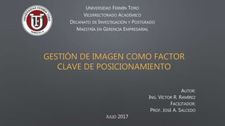 GESTIÓN DE IMAGEN COMO FACTOR
CLAVE DE POSICIONAMIENTO
UNIVERSIDAD FERMÍN TORO
VICERRECTORADO ACADÉMICO
DECANATO DE INVESTIGACIÓN Y POSTGRADO
MAESTRÍA EN GERENCIA EMPRESARIAL
AUTOR:
ING. VÍCTOR R. RAMÍREZ
FACILITADOR:
PROF. JOSÉ A. SALCEDO
JULIO 2017
 