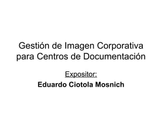 Gestión de Imagen Corporativa
para Centros de Documentación
           Expositor:
    Eduardo Ciotola Mosnich
 