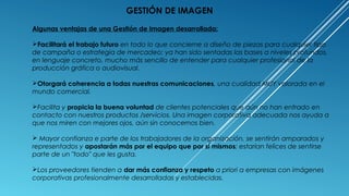 Algunas ventajas de una Gestión de Imagen desarrollada:
Facilitará el trabajo futuro en todo lo que concierne a diseño de piezas para cualquier tipo
de campaña o estrategia de mercadeo; ya han sido sentadas las bases a niveles profundos,
en lenguaje concreto, mucho más sencillo de entender para cualquier profesional de la
producción gráfica o audiovisual.
Otorgará coherencia a todas nuestras comunicaciones, una cualidad MUY valorada en el
mundo comercial.
Facilita y propicia la buena voluntad de clientes potenciales que aún no han entrado en
contacto con nuestros productos /servicios. Una imagen corporativa adecuada nos ayuda a
que nos miren con mejores ojos, aún sin conocernos bien.
 Mayor confianza e parte de los trabajadores de la organización, se sentirán amparados y
representados y apostarán más por el equipo que por sí mismos; estarían felices de sentirse
parte de un "todo" que les gusta.
Los proveedores tienden a dar más confianza y respeto a priori a empresas con imágenes
corporativas profesionalmente desarrolladas y establecidas.
GESTIÓN DE IMAGEN
 