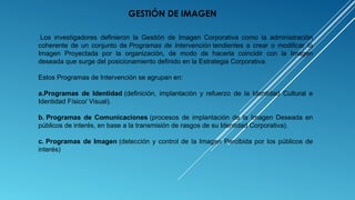  Los  investigadores  definieron  la  Gestión  de  Imagen  Corporativa  como  la  administración 
coherente  de  un  conjunto  de Programas de Intervención tendientes  a  crear  o  modificar  la 
Imagen  Proyectada  por  la  organización,  de  modo  de  hacerla  coincidir  con  la  Imagen 
deseada que surge del posicionamiento definido en la Estrategia Corporativa.
Estos Programas de Intervención se agrupan en:
a.Programas de Identidad (definición,  implantación  y  refuerzo  de  la  Identidad  Cultural  e 
Identidad Físico/ Visual).
b. Programas de Comunicaciones (procesos  de  implantación  de  la  Imagen  Deseada  en 
públicos de interés, en base a la transmisión de rasgos de su Identidad Corporativa).
c. Programas de Imagen (detección y control de la Imagen Percibida por los públicos de 
interés)
GESTIÓN DE IMAGEN
 