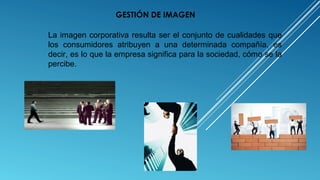 La imagen corporativa resulta ser el conjunto de cualidades que
los consumidores atribuyen a una determinada compañía, es
decir, es lo que la empresa significa para la sociedad, cómo se la
percibe.
GESTIÓN DE IMAGEN
 