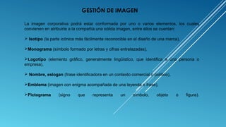La imagen corporativa podrá estar conformada por uno o varios elementos, los cuales
convienen en atribuirle a la compañía una sólida imagen, entre ellos se cuentan:
 Isotipo (la parte icónica más fácilmente reconocible en el diseño de una marca),
Monograma (símbolo formado por letras y cifras entrelazadas),
Logotipo (elemento gráfico, generalmente lingüístico, que identifica a una persona o
empresa),
 Nombre, eslogan (frase identificadora en un contexto comercial o político),
Emblema (imagen con enigma acompañada de una leyenda o frase),
Pictograma (signo que representa un símbolo, objeto o figura).
GESTIÓN DE IMAGEN
 