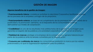 Algunos beneficios de la gestión de imagen:
Posicionamiento interno: consiste en enfatizar la Identidad Corporativa facilitando el curso
de los procesos de la empresa y el logro de los propósitos.
Posicionamiento externo: se basa en el cumplimiento de las promesas hechas a través de la
publicidad y la promoción; asimismo, es la respuesta de los consumidores quienes
demuestran sus niveles de aceptación.
Credibilidad: es uno de los resultados más satisfactorios de la gestión de la imagen pues
garantiza el respeto de los públicos y la autoridad corporativa para influir en el entorno.
Fidelidad de marcas: protege a la empresa de la competencia y genera tolerancia por
parte de los públicos ante los errores cometidos por la Organización.
Consumo por cualidades de marca: los consumidores preferirán la marca por los valores
posicionados y lo que la Organización representa para los públicos.
GESTIÓN DE IMAGEN
 