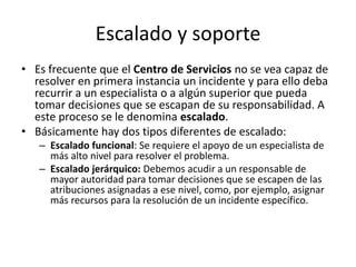 Escalado y soporte
• Es frecuente que el Centro de Servicios no se vea capaz de
  resolver en primera instancia un incidente y para ello deba
  recurrir a un especialista o a algún superior que pueda
  tomar decisiones que se escapan de su responsabilidad. A
  este proceso se le denomina escalado.
• Básicamente hay dos tipos diferentes de escalado:
   – Escalado funcional: Se requiere el apoyo de un especialista de
     más alto nivel para resolver el problema.
   – Escalado jerárquico: Debemos acudir a un responsable de
     mayor autoridad para tomar decisiones que se escapen de las
     atribuciones asignadas a ese nivel, como, por ejemplo, asignar
     más recursos para la resolución de un incidente específico.
 