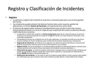 Registro y Clasificación de Incidentes
•   Registro
     – La admisión y registro del incidente es el primer y necesario paso para una correcta gestión
       del mismo.
     – Las incidencias pueden provenir de diversas fuentes tales como usuarios, gestión de
       aplicaciones, el mismo Centro de Servicios o el soporte técnico, entre otros.
     – El proceso de registro debe realizarse inmediatamente pues resulta mucho más costoso
       hacerlo posteriormente y se corre el riesgo de que la aparición de nuevas incidencias demore
       indefinidamente el proceso.
          •    La admisión a tramite del incidente: el Centro de Servicios debe de ser capaz de evaluar en primera
               instancia si el servicio requerido se incluye en el SLA del cliente y en caso contrario reenviarlo a una
               autoridad competente.
          •    Comprobación de que ese incidente aún no ha sido registrado: es moneda corriente que más de un
               usuario notifique la misma incidencia y por lo tanto han de evitarse duplicaciones innecesarias.
          •    Asignación de referencia: al incidente se le asignará una referencia que le identificará unívocamente
               tanto en los procesos internos como en las comunicaciones con el cliente.
          •    Registro inicial: se han de introducir en la base de datos asociada la información básica necesaria para
               el procesamiento del incidente (hora, descripción del incidente, sistemas afectados...).
          •    Información de apoyo: se incluirá cualquier información relevante para la resolución del incidente que
               puede ser solicitada al cliente a través de un formulario específico, o que pueda ser obtenida de la
               propia CMDB (hardware interrelacionado), etc.
          •    Notificación del incidente: en los casos en que el incidente pueda afectar a otros usuarios estos deben
               ser notificados para que conozcan como esta incidencia puede afectar su flujo habitual de trabajo.
 