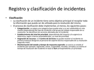 Registro y clasificación de incidentes
• Clasificación
    – La clasificación de un incidente tiene como objetivo principal el recopilar toda
      la información que pueda ser de utilizada para la resolución del mismo.
    – El proceso de clasificación debe implementar, al menos, los siguientes pasos:
         • Categorización: se asigna una categoría (que puede estar a su vez subdividida en más
           niveles) dependiendo del tipo de incidente o del grupo de trabajo responsable de su
           resolución. Se identifican los servicios afectados por el incidente.
         • Establecimiento del nivel de prioridad: dependiendo del impacto y la urgencia se
           determina, según criterios preestablecidos, un nivel de prioridad.
         • Asignación de recursos: si el Centro de Servicios no puede resolver el incidente en
           primera instancia designara al personal de soporte técnico responsable de su resolución
           (segundo nivel).
         • Monitorización del estado y tiempo de respuesta esperado: se asocia un estado al
           incidente (por ejemplo: registrado, activo, suspendido, resuelto, cerrado) y se estima el
           tiempo de resolución del incidente en base al SLA correspondiente y la prioridad.
 