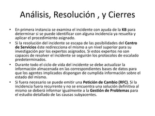 Análisis, Resolución , y Cierres
• En primera instancia se examina el incidente con ayuda de la KB para
  determinar si se puede identificar con alguna incidencia ya resuelta y
  aplicar el procedimiento asignado.
• Si la resolución del incidente se escapa de las posibilidades del Centro
  de Servicios éste redirecciona el mismo a un nivel superior para su
  investigación por los expertos asignados. Si estos expertos no son
  capaces de resolver el incidente se seguirán los protocolos de escalado
  predeterminados.
• Durante todo el ciclo de vida del incidente se debe actualizar la
  información almacenada en las correspondientes bases de datos para
  que los agentes implicados dispongan de cumplida información sobre el
  estado del mismo.
• Si fuera necesario se puede emitir una Petición de Cambio (RFC). Si la
  incidencia fuera recurrente y no se encuentra una solución definitiva al
  mismo se deberá informar igualmente a la Gestión de Problemas para
  el estudio detallado de las causas subyacentes.
 
