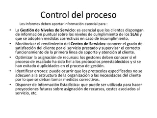 Control del proceso
     Los Informes deben aportar información esencial para :
• La Gestión de Niveles de Servicio: es esencial que los clientes dispongan
  de información puntual sobre los niveles de cumplimiento de los SLAs y
  que se adopten medidas correctivas en caso de incumplimiento.
• Monitorizar el rendimiento del Centro de Servicios: conocer el grado de
  satisfacción del cliente por el servicio prestado y supervisar el correcto
  funcionamiento de la primera línea de soporte y atención al cliente.
• Optimizar la asignación de recursos: los gestores deben conocer si el
  proceso de escalado ha sido fiel a los protocolos preestablecidos y si se
  han evitado duplicidades en el proceso de gestión.
• Identificar errores: puede ocurrir que los protocolos especificados no se
  adecuen a la estructura de la organización o las necesidades del cliente
  por lo que se deban tomar medidas correctivas.
• Disponer de Información Estadística: que puede ser utilizada para hacer
  proyecciones futuras sobre asignación de recursos, costes asociados al
  servicio, etc.
 