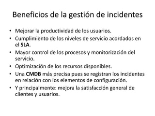 Beneficios de la gestión de incidentes
• Mejorar la productividad de los usuarios.
• Cumplimiento de los niveles de servicio acordados en
  el SLA.
• Mayor control de los procesos y monitorización del
  servicio.
• Optimización de los recursos disponibles.
• Una CMDB más precisa pues se registran los incidentes
  en relación con los elementos de configuración.
• Y principalmente: mejora la satisfacción general de
  clientes y usuarios.
 