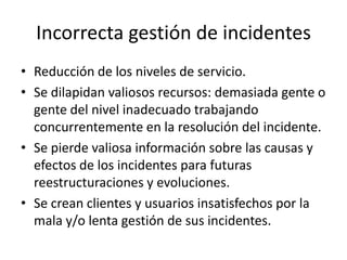 Incorrecta gestión de incidentes
• Reducción de los niveles de servicio.
• Se dilapidan valiosos recursos: demasiada gente o
  gente del nivel inadecuado trabajando
  concurrentemente en la resolución del incidente.
• Se pierde valiosa información sobre las causas y
  efectos de los incidentes para futuras
  reestructuraciones y evoluciones.
• Se crean clientes y usuarios insatisfechos por la
  mala y/o lenta gestión de sus incidentes.
 