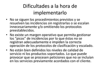 Dificultades a la hora de
                implementarlo
• No se siguen los procedimientos previstos y se
  resuelven las incidencias sin registrarlas o se escalan
  innecesariamente y/o omitiendo los protocolos
  preestablecidos.
• No existe un margen operativo que permita gestionar
  los “picos” de incidencias por lo que éstas no se
  registran adecuadamente e impiden la correcta
  operación de los protocolos de clasificación y escalado.
• No están bien definidos los niveles de calidad de
  servicio ni los productos soportados. Lo que puede
  provocar que se procesen peticiones que no se incluían
  en los servicios previamente acordados con el cliente.
 