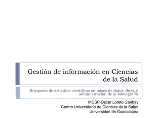 Gestión de información en Ciencias
                       de la Salud
Búsqueda de artículos científicos en bases de datos libres y
                          administración de la bibliografía

                                MCSP Oscar Loreto Garibay
                 Centro Universitario de Ciencias de la Salud
                                 Universidad de Guadalajara
 