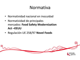 Normativa
• Normatividad nacional en inocuidad
• Normatividad de principales
mercados: Food Safety Modernization
Act –EEUU
• Regulación UE 258/97 Novel Foods
 