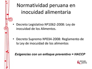 Normatividad peruana en
inocuidad alimentaria
• Decreto Legislativo Nº1062-2008: Ley de
inocuidad de los Alimentos.
• Decreto Supremo Nº034-2008: Reglamento de
la Ley de inocuidad de los alimentos
Exigencias con un enfoque preventivo = HACCP
 