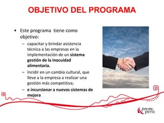 Las exportaciones peruanas
• Este programa tiene como
objetivo:
– capacitar y brindar asistencia
técnica a las empresas en la
implementación de un sistema
gestión de la inocuidad
alimentaria.
– Incidir en un cambio cultural, que
lleve a la empresa a realizar una
gestión más competitiva;
– e incursionar a nuevos sistemas de
mejora
OBJETIVO DEL PROGRAMA
 