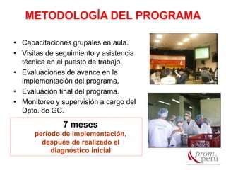 • Capacitaciones grupales en aula.
• Visitas de seguimiento y asistencia
técnica en el puesto de trabajo.
• Evaluaciones de avance en la
implementación del programa.
• Evaluación final del programa.
• Monitoreo y supervisión a cargo del
Dpto. de GC.
7 meses
período de implementación,
después de realizado el
diagnóstico inicial
METODOLOGÍA DEL PROGRAMA
 