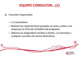 Las exportaciones peruanasEQUIPO CONSULTOR...(1)
a) Consultor-Capacitador
– 1-2 consultores
– Realizan las capacitaciones grupales en aula y visitas a las
empresas al inicio de c/módulo del programa.
– Además los diagnóstico iniciales y finales, y la atención a
cualquier consulta vía correo electrónico.
 