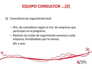 EQUIPO CONSULTOR ...(2)
b) Consultores de seguimiento local
– Nro. de consultores según el nro. de empresas que
participan en el programa.
– Realizan las visitas de seguimiento semanal a cada
empresa, brindándoles por lo menos:
6hr x sem.
 