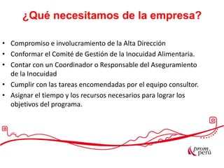 • Compromiso e involucramiento de la Alta Dirección
• Conformar el Comité de Gestión de la Inocuidad Alimentaria.
• Contar con un Coordinador o Responsable del Aseguramiento
de la Inocuidad
• Cumplir con las tareas encomendadas por el equipo consultor.
• Asignar el tiempo y los recursos necesarios para lograr los
objetivos del programa.
¿Qué necesitamos de la empresa?
 