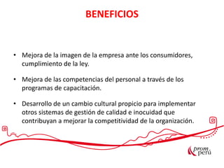 BENEFICIOS
• Mejora de la imagen de la empresa ante los consumidores,
cumplimiento de la ley.
• Mejora de las competencias del personal a través de los
programas de capacitación.
• Desarrollo de un cambio cultural propicio para implementar
otros sistemas de gestión de calidad e inocuidad que
contribuyan a mejorar la competitividad de la organización.
 