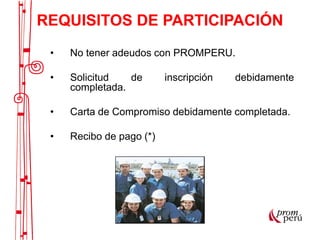 • No tener adeudos con PROMPERU.
• Solicitud de inscripción debidamente
completada.
• Carta de Compromiso debidamente completada.
• Recibo de pago (*)
REQUISITOS DE PARTICIPACIÓN
 