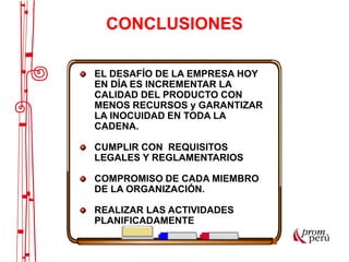 EL DESAFÍO DE LA EMPRESA HOY
EN DÍA ES INCREMENTAR LA
CALIDAD DEL PRODUCTO CON
MENOS RECURSOS y GARANTIZAR
LA INOCUIDAD EN TODA LA
CADENA.
CUMPLIR CON REQUISITOS
LEGALES Y REGLAMENTARIOS
COMPROMISO DE CADA MIEMBRO
DE LA ORGANIZACIÓN.
REALIZAR LAS ACTIVIDADES
PLANIFICADAMENTE
CONCLUSIONES
 