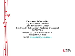Para mayor información:
Ing. Katia Rosas Izquierdo
Dpto. de Gestión de Calidad
Subdirección de Servicios y Asistencia Empresarial
PROMPERÚ
Teléfono: (511) 6167400 / Anexo 2301
Fax: (511) 421-3938
E-mail: krosas@promperu.gob.pe
 
