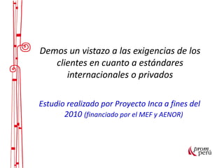 Demos un vistazo a las exigencias de los
clientes en cuanto a estándares
internacionales o privados
Estudio realizado por Proyecto Inca a fines del
2010 (financiado por el MEF y AENOR)
 