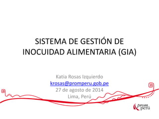 SISTEMA DE GESTIÓN DE
INOCUIDAD ALIMENTARIA (GIA)
Katia Rosas Izquierdo
krosas@promperu.gob.pe
27 de agosto de 2014
Lima, Perú
 