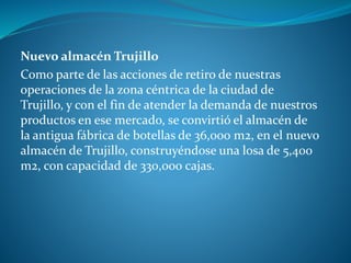 Nuevo almacén Trujillo
Como parte de las acciones de retiro de nuestras
operaciones de la zona céntrica de la ciudad de
Trujillo, y con el fin de atender la demanda de nuestros
productos en ese mercado, se convirtió el almacén de
la antigua fábrica de botellas de 36,000 m2, en el nuevo
almacén de Trujillo, construyéndose una losa de 5,400
m2, con capacidad de 330,000 cajas.
 