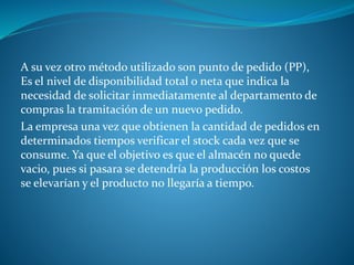 A su vez otro método utilizado son punto de pedido (PP),
Es el nivel de disponibilidad total o neta que indica la
necesidad de solicitar inmediatamente al departamento de
compras la tramitación de un nuevo pedido.
La empresa una vez que obtienen la cantidad de pedidos en
determinados tiempos verificar el stock cada vez que se
consume. Ya que el objetivo es que el almacén no quede
vacio, pues si pasara se detendría la producción los costos
se elevarían y el producto no llegaría a tiempo.
 