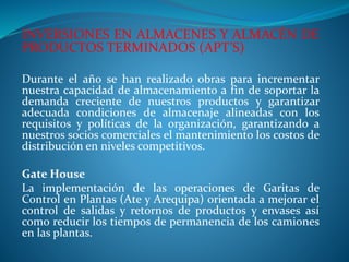 INVERSIONES EN ALMACENES Y ALMACÉN DE
PRODUCTOS TERMINADOS (APT’S)
Durante el año se han realizado obras para incrementar
nuestra capacidad de almacenamiento a fin de soportar la
demanda creciente de nuestros productos y garantizar
adecuada condiciones de almacenaje alineadas con los
requisitos y políticas de la organización, garantizando a
nuestros socios comerciales el mantenimiento los costos de
distribución en niveles competitivos.
Gate House
La implementación de las operaciones de Garitas de
Control en Plantas (Ate y Arequipa) orientada a mejorar el
control de salidas y retornos de productos y envases así
como reducir los tiempos de permanencia de los camiones
en las plantas.
 