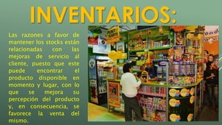 INVENTARIOS: 
Las razones a favor de 
mantener los stocks están 
relacionadas con las 
mejoras de servicio al 
cliente, puesto que este 
puede encontrar el 
producto disponible en 
momento y lugar, con lo 
que se mejora su 
percepción del producto 
y, en consecuencia, se 
favorece la venta del 
mismo. 
 