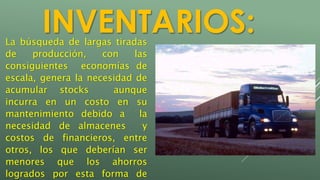 INVENTARIOS: 
La búsqueda de largas tiradas 
de producción, con las 
consiguientes economías de 
escala, genera la necesidad de 
acumular stocks aunque 
incurra en un costo en su 
mantenimiento debido a la 
necesidad de almacenes y 
costos de financieros, entre 
otros, los que deberían ser 
menores que los ahorros 
logrados por esta forma de 
 