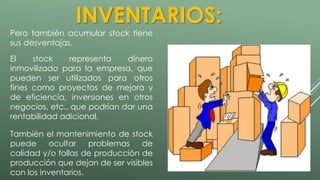 INVENTARIOS: 
Pero también acumular stock tiene 
sus desventajas. 
El stock representa dinero 
inmovilizado para la empresa, que 
pueden ser utilizados para otros 
fines como proyectos de mejora y 
de eficiencia, inversiones en otros 
negocios, etc., que podrían dar una 
rentabilidad adicional. 
También el mantenimiento de stock 
puede ocultar problemas de 
calidad y/o fallas de producción de 
producción que dejan de ser visibles 
con los inventarios. 
 