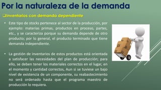 Por la naturaleza de la demanda 
Inventarios con demanda dependiente 
• Este tipo de stocks pertenece al sector de la producción, por 
ejemplo: materias primas, productos en proceso, partes, 
etc., y se caracteriza porque su demanda depende de otro 
producto; por lo general, el producto terminado que tiene 
demanda independiente. 
• La gestión de inventarios de estos productos está orientada 
a satisfacer las necesidades del plan de producción; para 
ello, se deben tener los materiales correctos en el lugar, en 
el momento y cantidad correctos, Aun si se tuviese un bajo 
nivel de existencia de un componente, su reabastecimiento 
no será ordenado hasta que el programa maestro de 
producción lo requiera. 
 